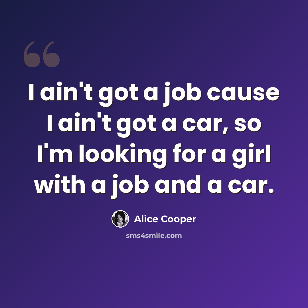 “I ain't got a job cause I ain't got a car, so I'm looking for a girl with a job and a car.” quote by Alice Cooper