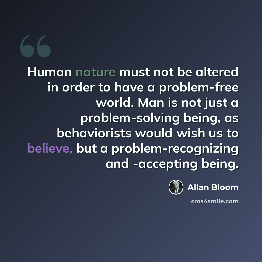 “Human nature must not be altered in order to have a problem-free world. Man is not just a problem-solving being, as behaviorists would wish us to believe, but a problem-recognizing and -accepting being.” quote by Allan Bloom