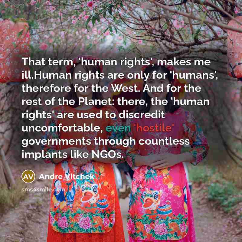“That term, 'human rights', makes me ill.Human rights are only for 'humans', therefore for the West. And for the rest of the Planet: there, the 'human rights' are used to discredit uncomfortable, even 'hostile' governments through countless implants like NGOs.” quote by Andre Vltchek
