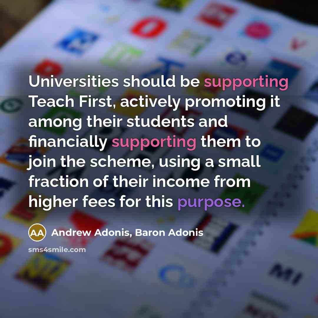 “Universities should be supporting Teach First, actively promoting it among their students and financially supporting them to join the scheme, using a small fraction of their income from higher fees for this purpose.” quote by Andrew Adonis, Baron Adonis