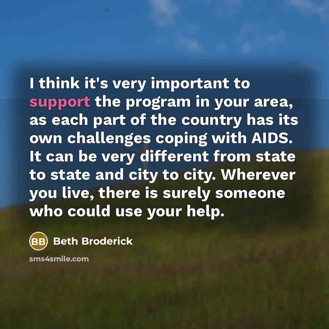“I think it's very important to support the program in your area, as each part of the country has its own challenges coping with AIDS. It can be very different from state to state and city to city. Wherever you live, there is surely someone who could use your help.” quote by Beth Broderick
