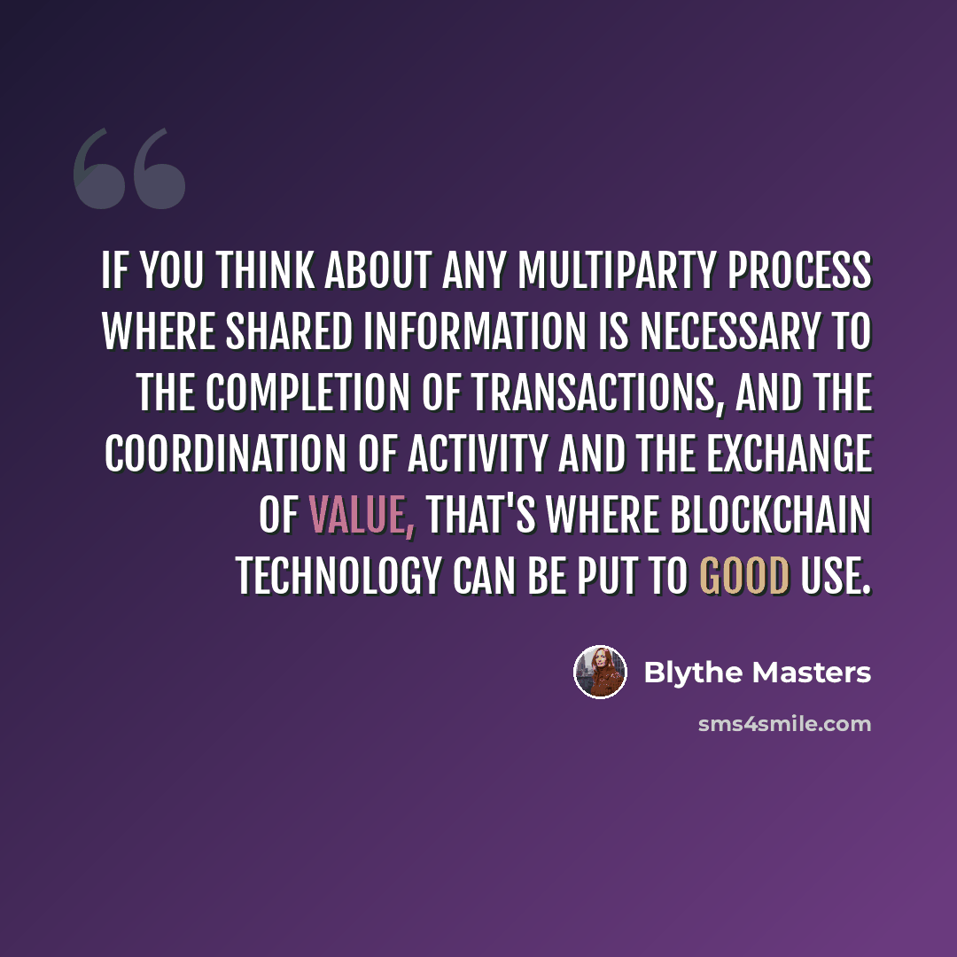 “If you think about any multiparty process where shared information is necessary to the completion of transactions, and the coordination of activity and the exchange of value, that's where blockchain technology can be put to good use.” quote by Blythe Masters