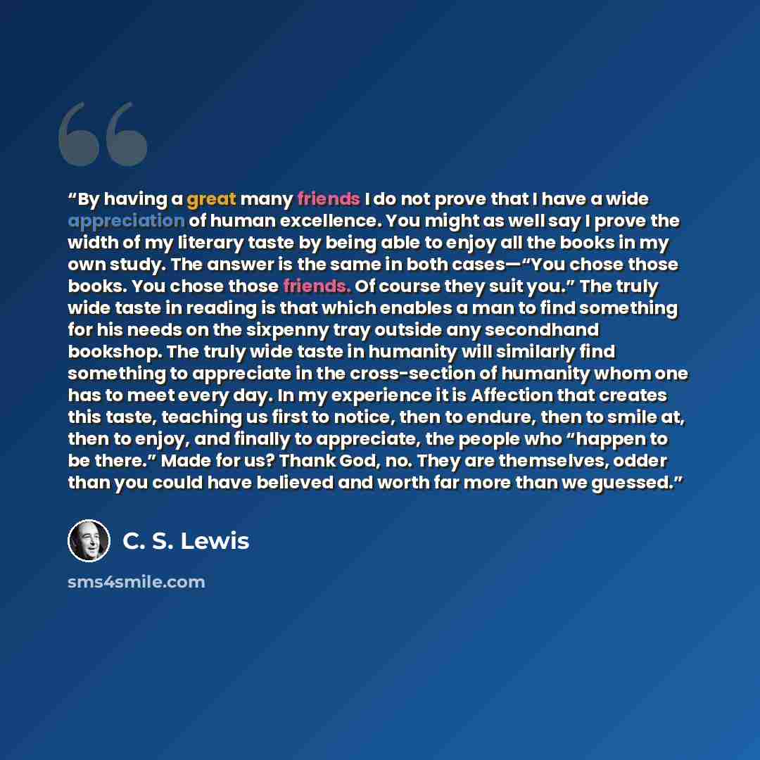 “By having a great many friends I do not prove that I have a wide appreciation of human excellence. You might as well say I prove the width of my literary taste by being able to enjoy all the books in my own study. The answer is the same in both cases—“You chose those books. You chose those…” quote by C. S. LEWIS