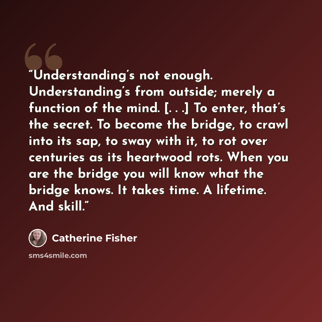 “Understanding’s not enough. Understanding’s from outside; merely a function of the mind. [. . .] To enter, that’s the secret. To become the bridge, to crawl into its sap, to sway with it, to rot over centuries as its heartwood rots. When you are the bridge you will know what the bridge knows. It…” quote by Catherine Fisher