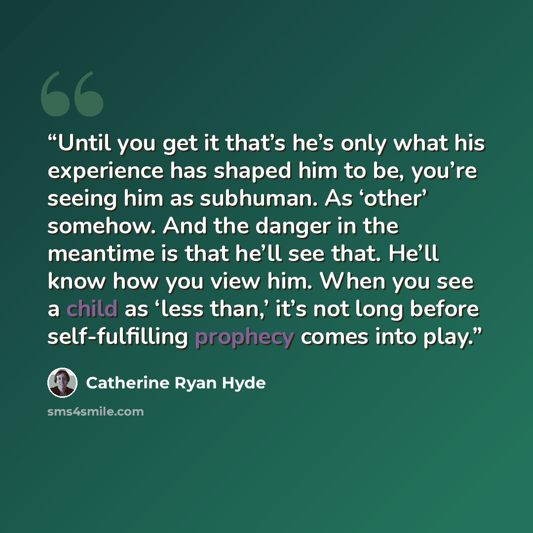 “Until you get it that’s he’s only what his experience has shaped him to be, you’re seeing him as subhuman. As ‘other’ somehow. And the danger in the meantime is that he’ll see that. He’ll know how you view him. When you see a child as ‘less than,’ it’s not long before self-fulfilling prophecy…” quote by Catherine Ryan Hyde