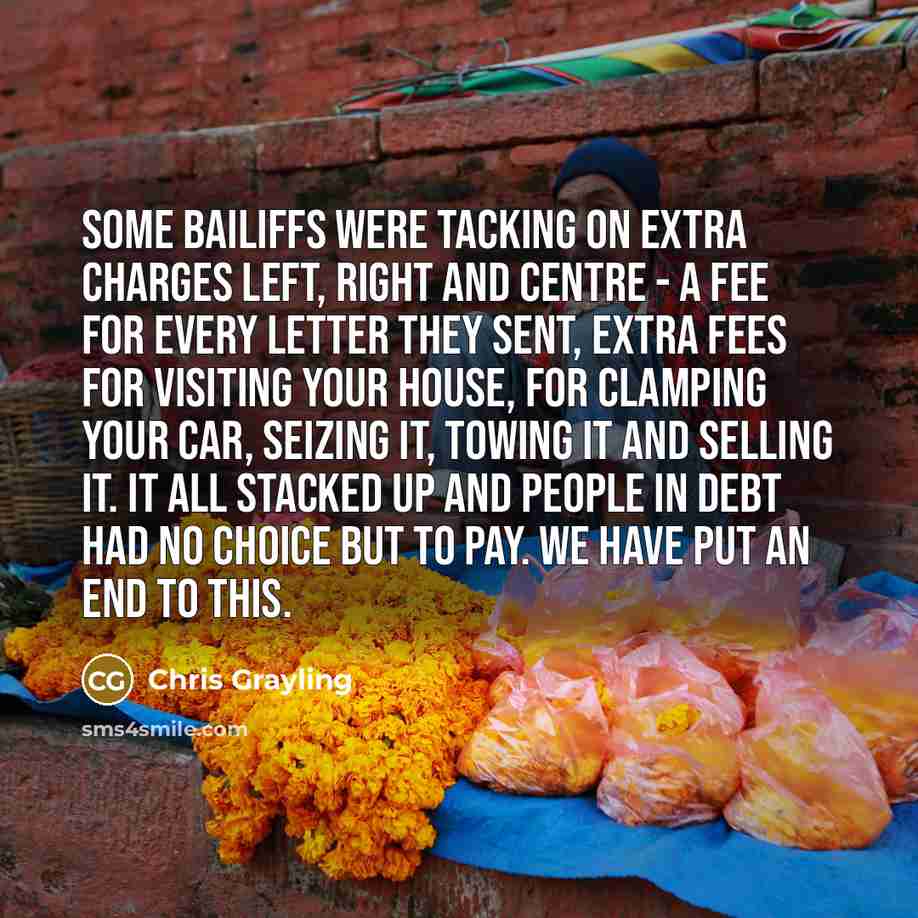 “Some bailiffs were tacking on extra charges left, right and centre - a fee for every letter they sent, extra fees for visiting your house, for clamping your car, seizing it, towing it and selling it. It all stacked up and people in debt had no choice but to pay. We have put an end to this.” quote by Chris Grayling