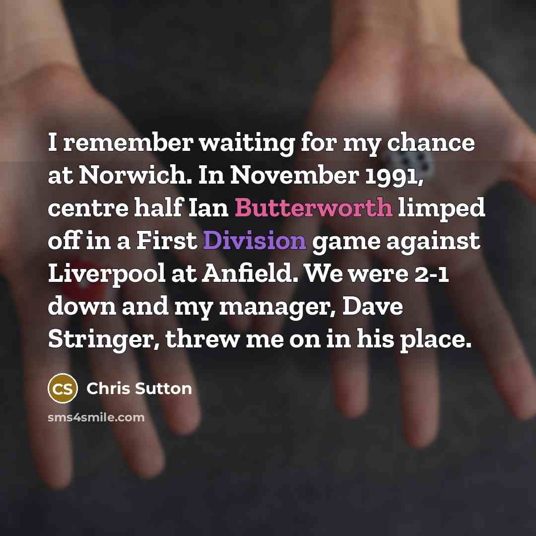 “I remember waiting for my chance at Norwich. In November 1991, centre half Ian Butterworth limped off in a First Division game against Liverpool at Anfield. We were 2-1 down and my manager, Dave Stringer, threw me on in his place.” quote by Chris Sutton