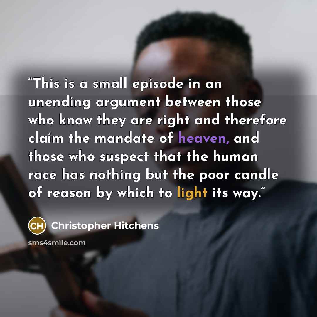“This is a small episode in an unending argument between those who know they are right and therefore claim the mandate of heaven, and those who suspect that the human race has nothing but the poor candle of reason by which to light its way.” quote by Christopher Hitchens
