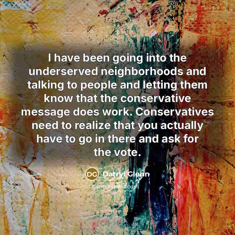 “I have been going into the underserved neighborhoods and talking to people and letting them know that the conservative message does work. Conservatives need to realize that you actually have to go in there and ask for the vote.” quote by Darryl Glenn