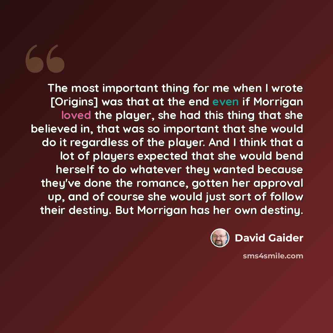 “The most important thing for me when I wrote [Origins] was that at the end even if Morrigan loved the player, she had this thing that she believed in, that was so important that she would do it regardless of the player. And I think that a lot of players expected that she would bend herself to do…” quote by David Gaider
