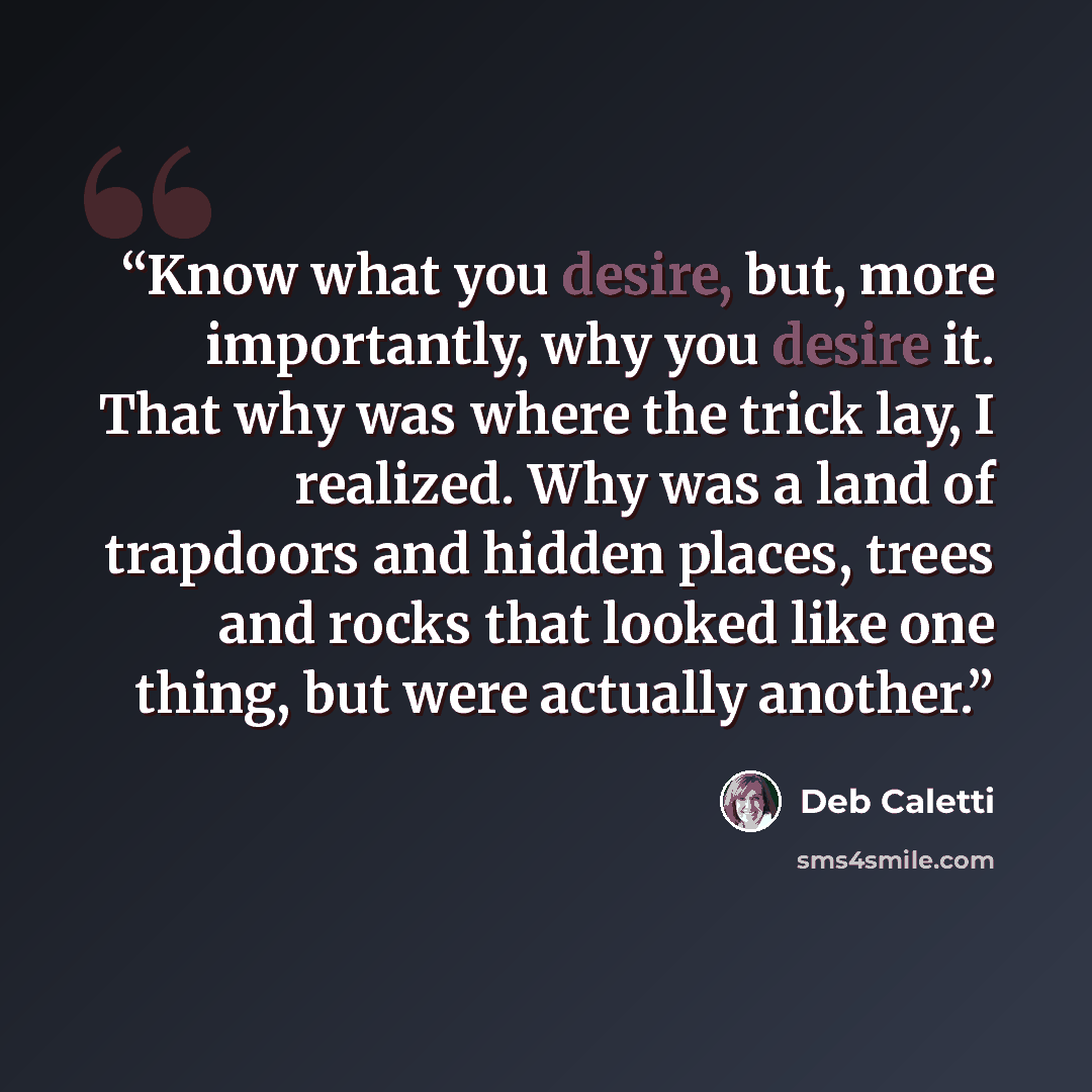 “Know what you desire, but, more importantly, why you desire it. That why was where the trick lay, I realized. Why was a land of trapdoors and hidden places, trees and rocks that looked like one thing, but were actually another.” quote by Deb Caletti