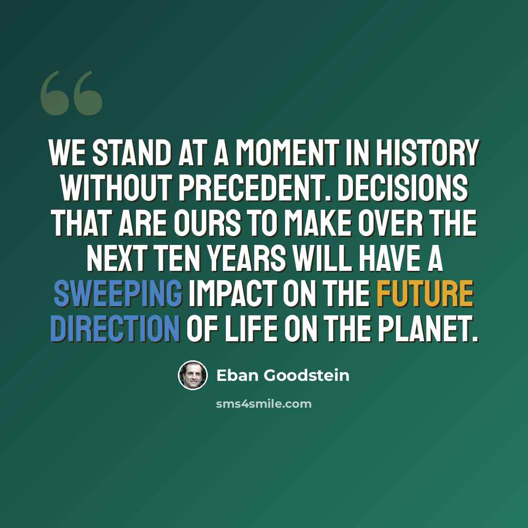 “We stand at a moment in history without precedent. Decisions that are ours to make over the next ten years will have a sweeping impact on the future direction of life on the planet.” quote by Eban Goodstein