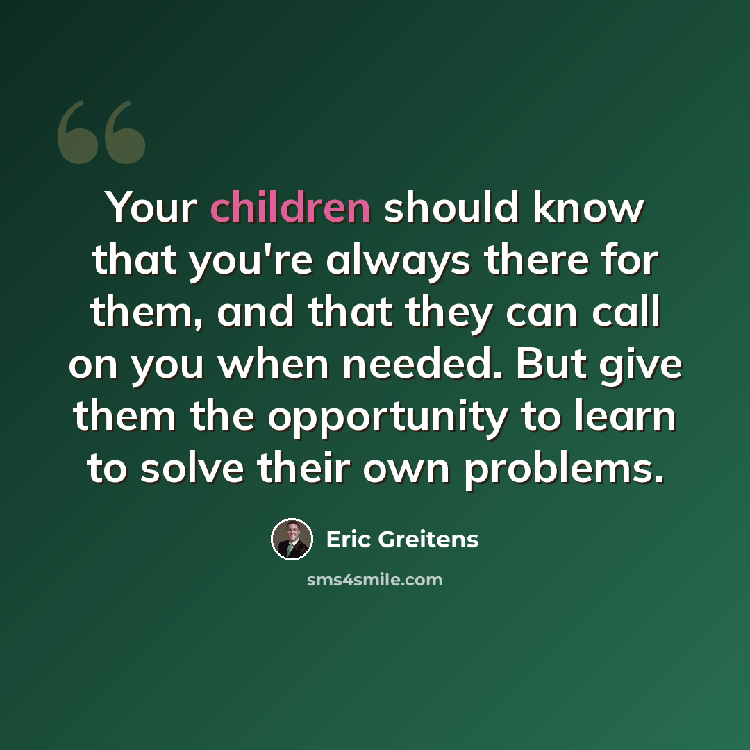 “Your children should know that you're always there for them, and that they can call on you when needed. But give them the opportunity to learn to solve their own problems.” quote by Eric Greitens