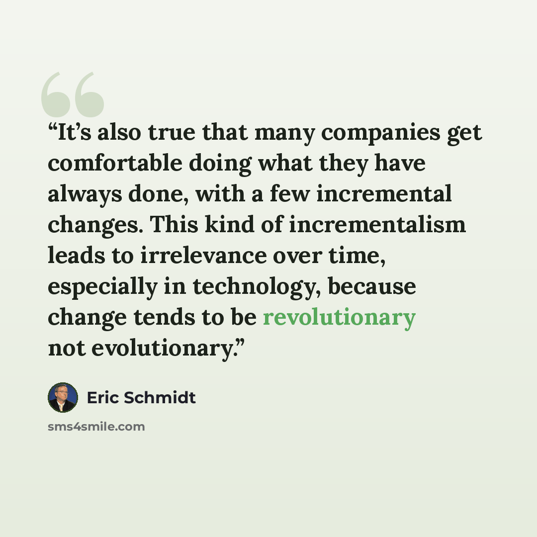 “It’s also true that many companies get comfortable doing what they have always done, with a few incremental changes. This kind of incrementalism leads to irrelevance over time, especially in technology, because change tends to be revolutionary not evolutionary.” quote by Eric Schmidt