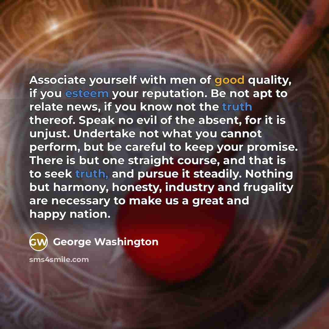 “Associate yourself with men of good quality, if you esteem your reputation. Be not apt to relate news, if you know not the truth thereof. Speak no evil of the absent, for it is unjust. Undertake not what you cannot perform, but be careful to keep your promise. There is but one straight course, and…” quote by George Washington