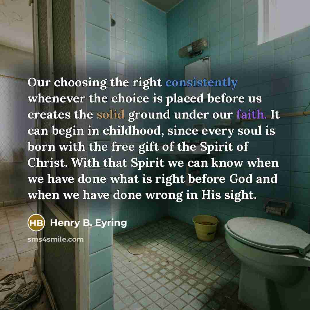 “Our choosing the right consistently whenever the choice is placed before us creates the solid ground under our faith. It can begin in childhood, since every soul is born with the free gift of the Spirit of Christ. With that Spirit we can know when we have done what is right before God and when we…” quote by Henry B. Eyring