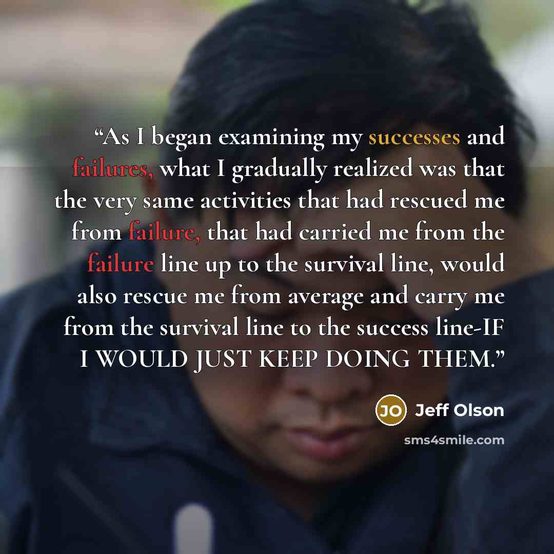 “As I began examining my successes and failures, what I gradually realized was that the very same activities that had rescued me from failure, that had carried me from the failure line up to the survival line, would also rescue me from average and carry me from the survival line to the success…” quote by Jeff Olson