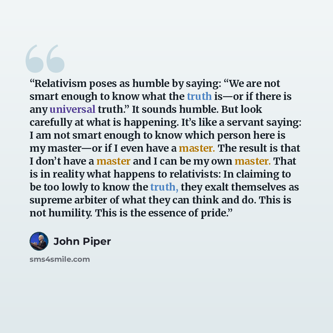 “Relativism poses as humble by saying: “We are not smart enough to know what the truth is—or if there is any universal truth.” It sounds humble. But look carefully at what is happening. It’s like a servant saying: I am not smart enough to know which person here is my master—or if I even have a…” quote by John Piper