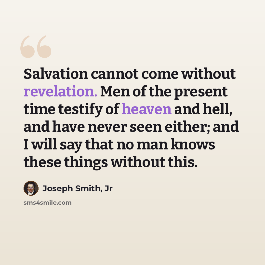 “Salvation cannot come without revelation. Men of the present time testify of heaven and hell, and have never seen either; and I will say that no man knows these things without this.” quote by Joseph Smith, Jr