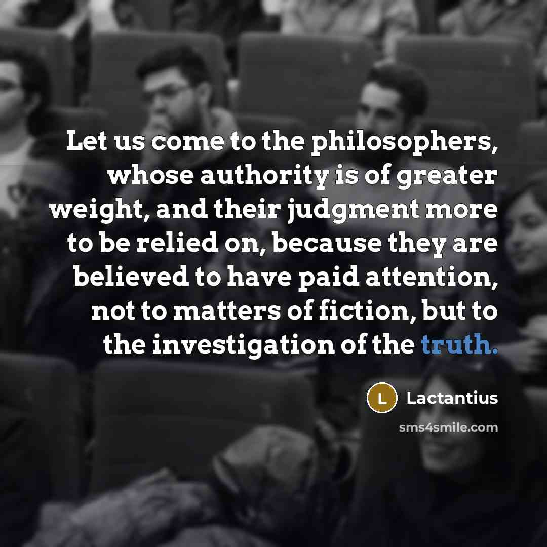 “Let us come to the philosophers, whose authority is of greater weight, and their judgment more to be relied on, because they are believed to have paid attention, not to matters of fiction, but to the investigation of the truth.” quote by Lactantius