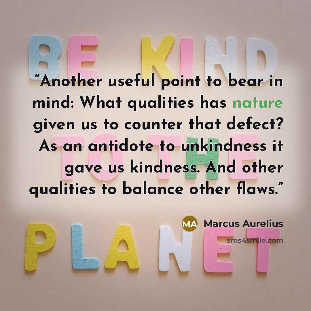“Another useful point to bear in mind: What qualities has nature given us to counter that defect? As an antidote to unkindness it gave us kindness. And other qualities to balance other flaws.” quote by Marcus Aurelius
