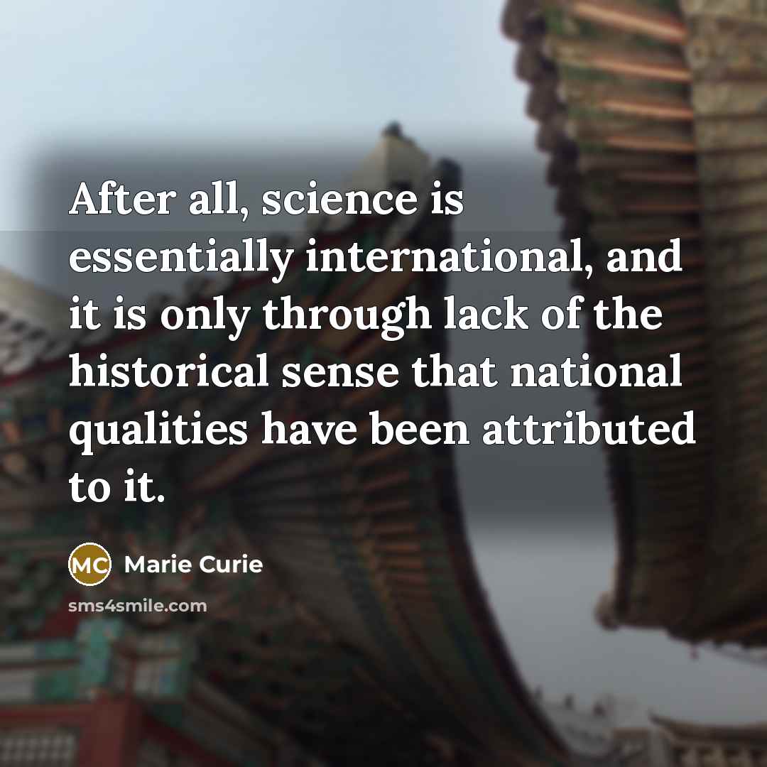 “After all, science is essentially international, and it is only through lack of the historical sense that national qualities have been attributed to it.” quote by Marie Curie