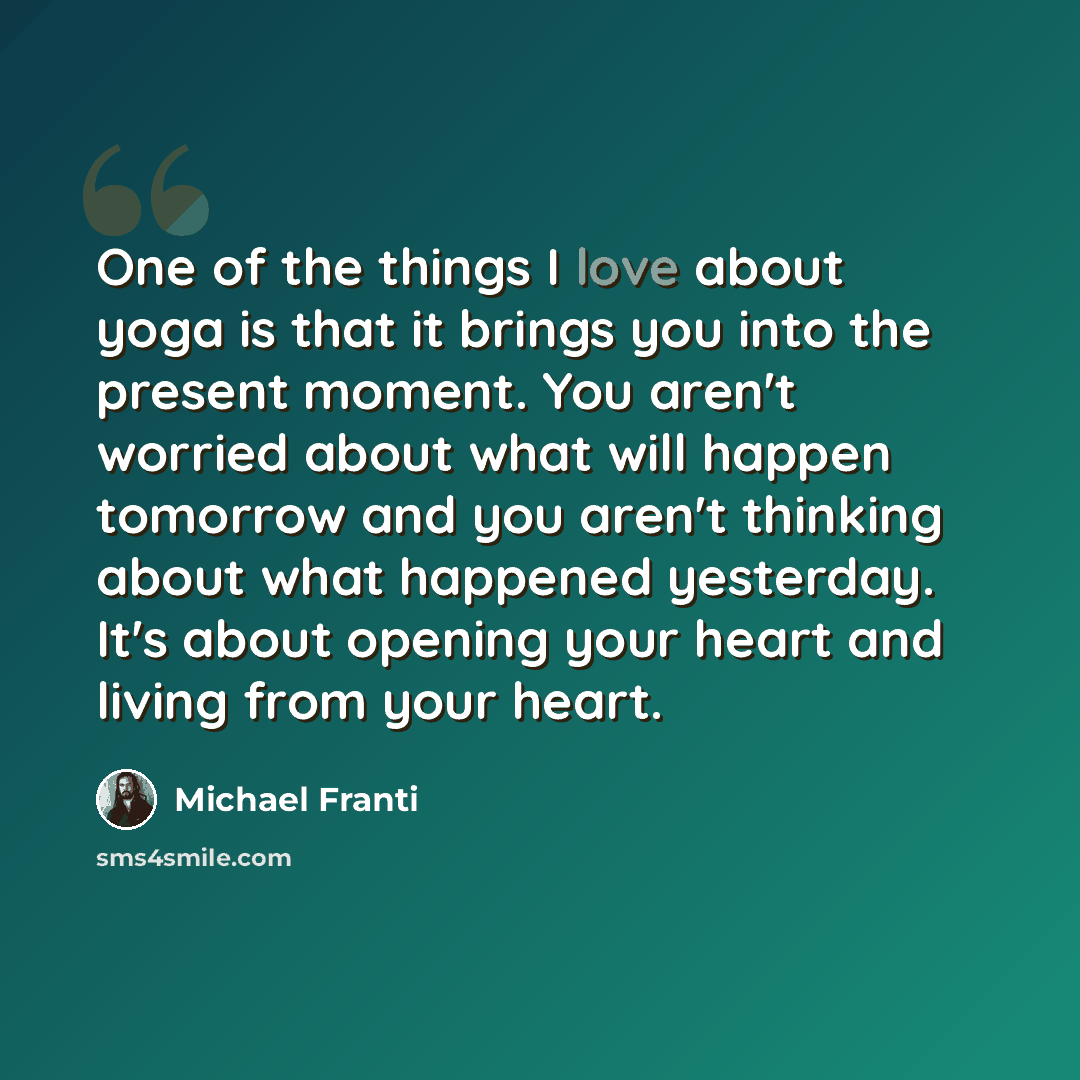 “One of the things I love about yoga is that it brings you into the present moment. You aren't worried about what will happen tomorrow and you aren't thinking about what happened yesterday. It's about opening your heart and living from your heart.” quote by Michael Franti