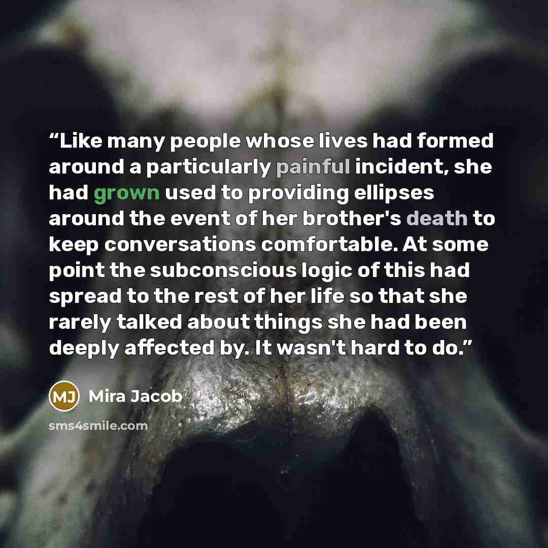 “Like many people whose lives had formed around a particularly painful incident, she had grown used to providing ellipses around the event of her brother's death to keep conversations comfortable. At some point the subconscious logic of this had spread to the rest of her life so that she rarely…” quote by Mira Jacob