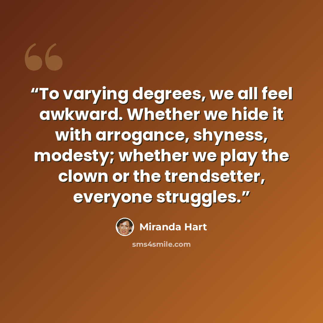 “To varying degrees, we all feel awkward. Whether we hide it with arrogance, shyness, modesty; whether we play the clown or the trendsetter, everyone struggles.” quote by Miranda Hart