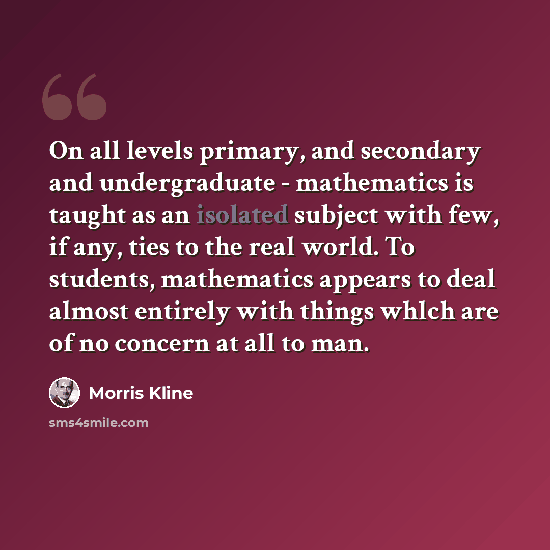 “On all levels primary, and secondary and undergraduate - mathematics is taught as an isolated subject with few, if any, ties to the real world. To students, mathematics appears to deal almost entirely with things whlch are of no concern at all to man.” quote by Morris Kline