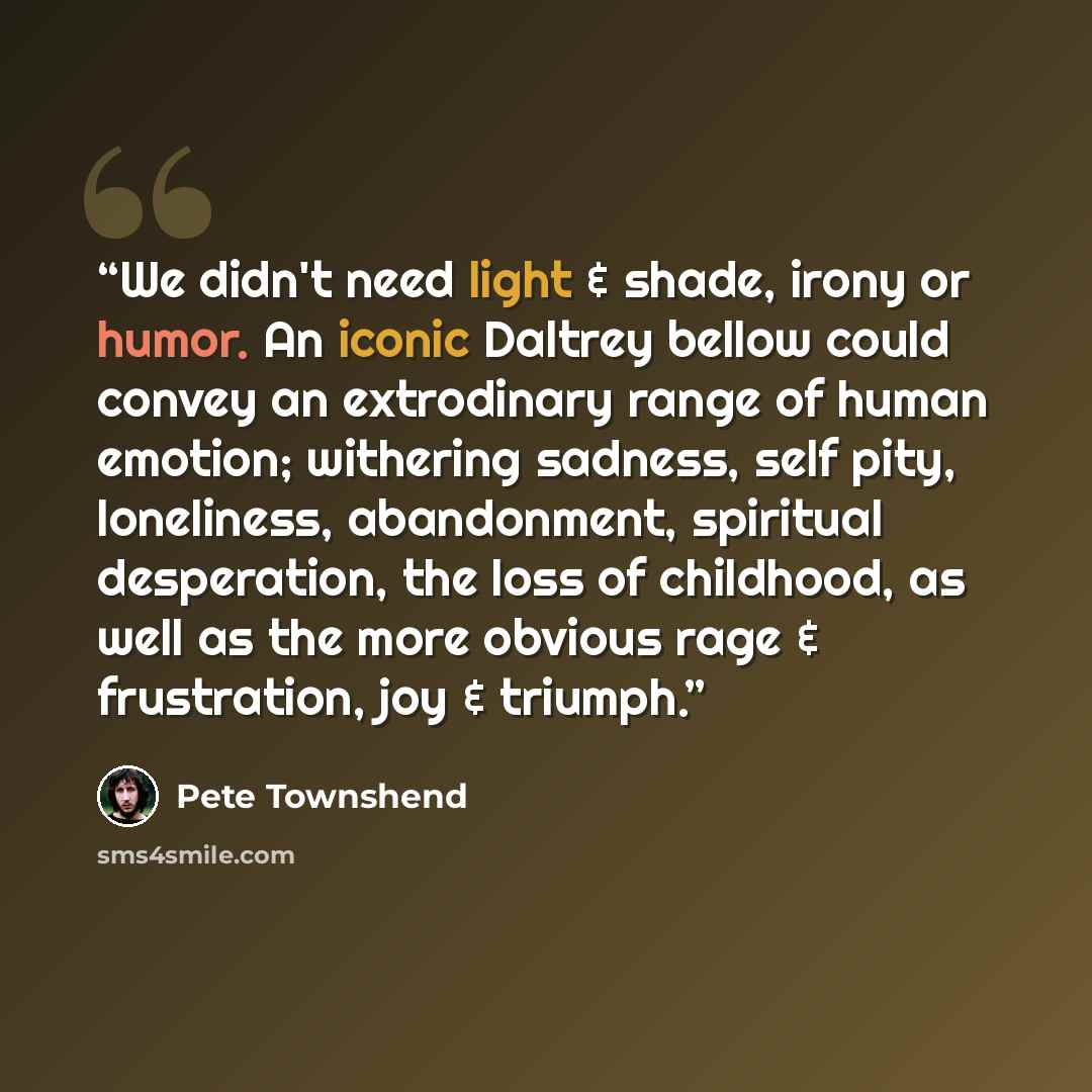 “We didn't need light & shade, irony or humor. An iconic Daltrey bellow could convey an extrodinary range of human emotion; withering sadness, self pity, loneliness, abandonment, spiritual desperation, the loss of childhood, as well as the more obvious rage & frustration, joy & triumph.” quote by Pete Townshend
