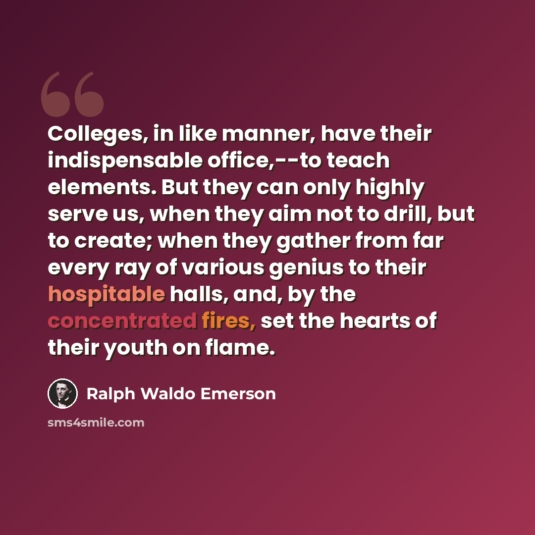 “Colleges, in like manner, have their indispensable office,--to teach elements. But they can only highly serve us, when they aim not to drill, but to create; when they gather from far every ray of various genius to their hospitable halls, and, by the concentrated fires, set the hearts of their…” quote by Ralph Waldo Emerson