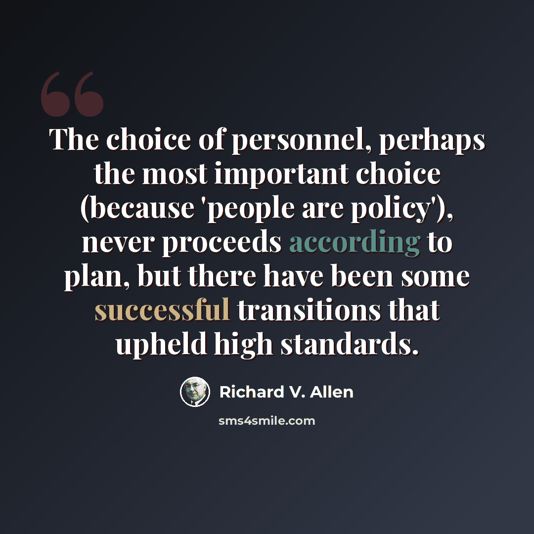 “The choice of personnel, perhaps the most important choice (because 'people are policy'), never proceeds according to plan, but there have been some successful transitions that upheld high standards.” quote by Richard V. Allen
