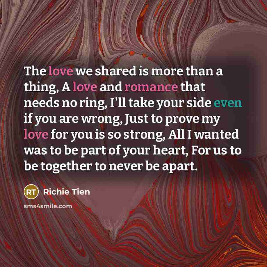 “The love we shared is more than a thing, A love and romance that needs no ring, I'll take your side even if you are wrong, Just to prove my love for you is so strong, All I wanted was to be part of your heart, For us to be together to never be apart.” quote by Richie Tien