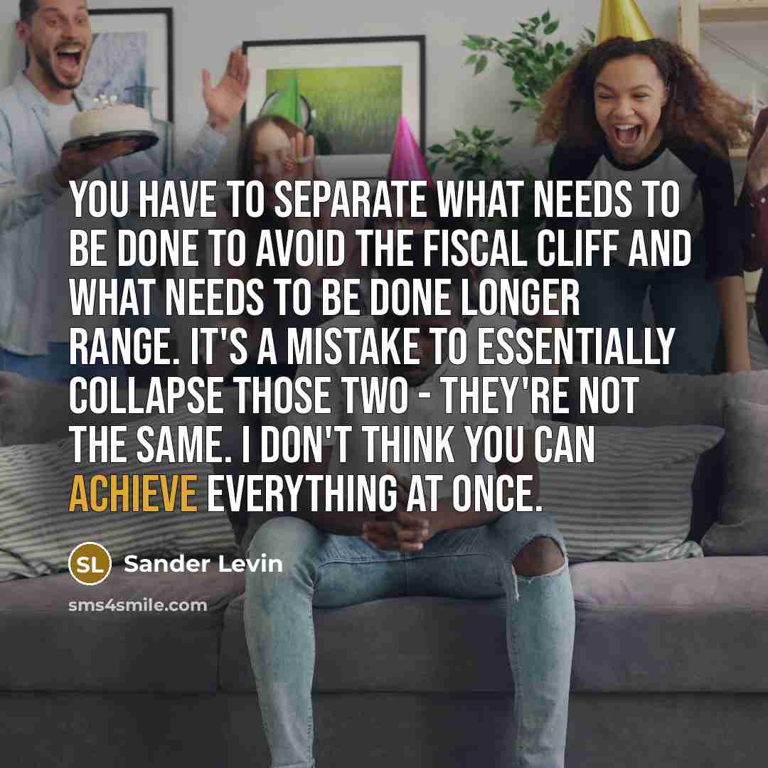 “You have to separate what needs to be done to avoid the fiscal cliff and what needs to be done longer range. It's a mistake to essentially collapse those two - they're not the same. I don't think you can achieve everything at once.” quote by Sander Levin