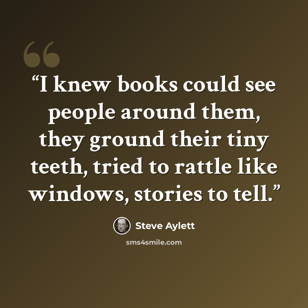 “I knew books could see people around them, they ground their tiny teeth, tried to rattle like windows, stories to tell.” quote by Steve Aylett