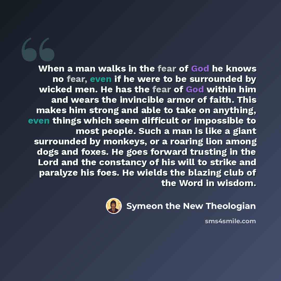 “When a man walks in the fear of God he knows no fear, even if he were to be surrounded by wicked men. He has the fear of God within him and wears the invincible armor of faith. This makes him strong and able to take on anything, even things which seem difficult or impossible to most people. Such a…” quote by Symeon the New Theologian