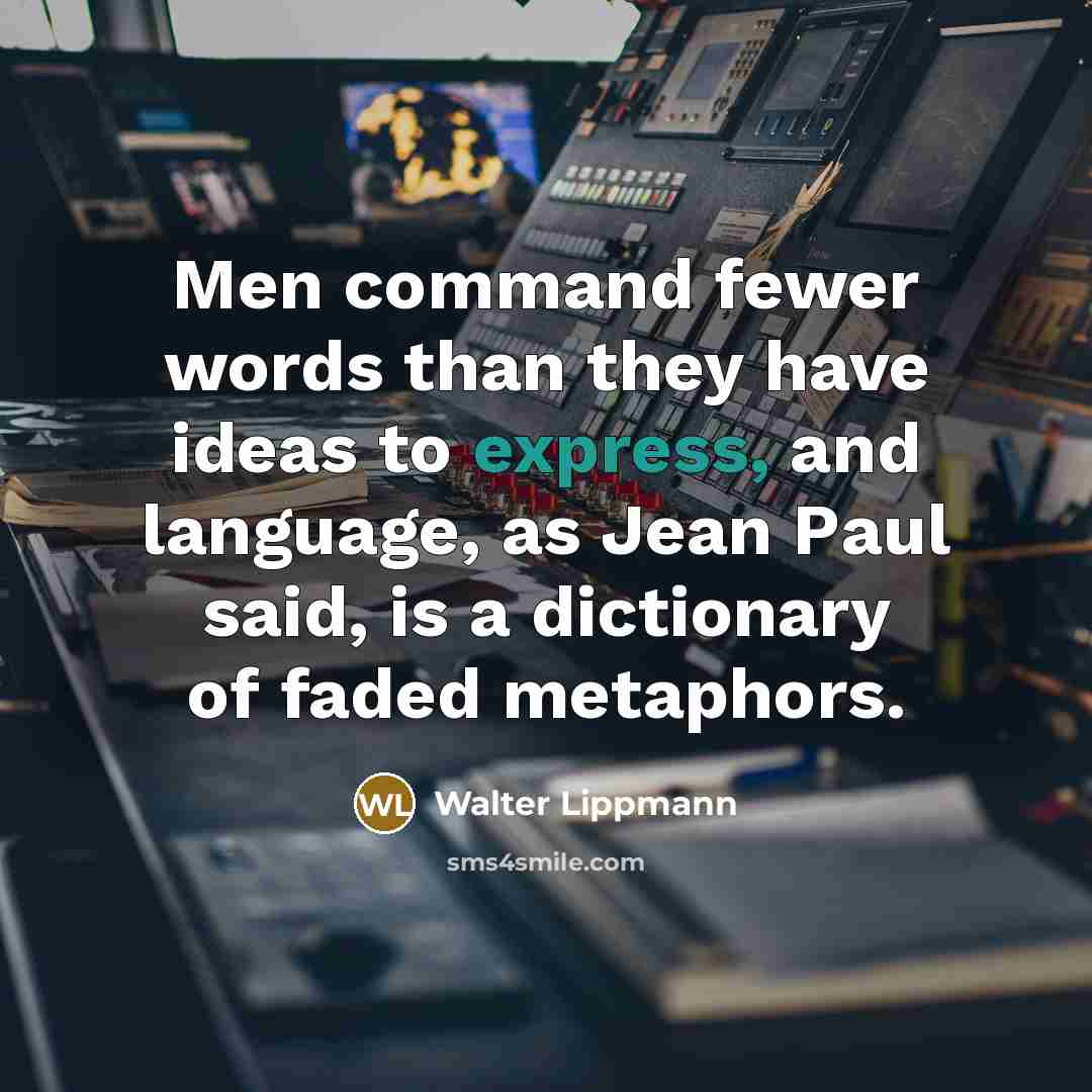 “Men command fewer words than they have ideas to express, and language, as Jean Paul said, is a dictionary of faded metaphors.” quote by Walter Lippmann