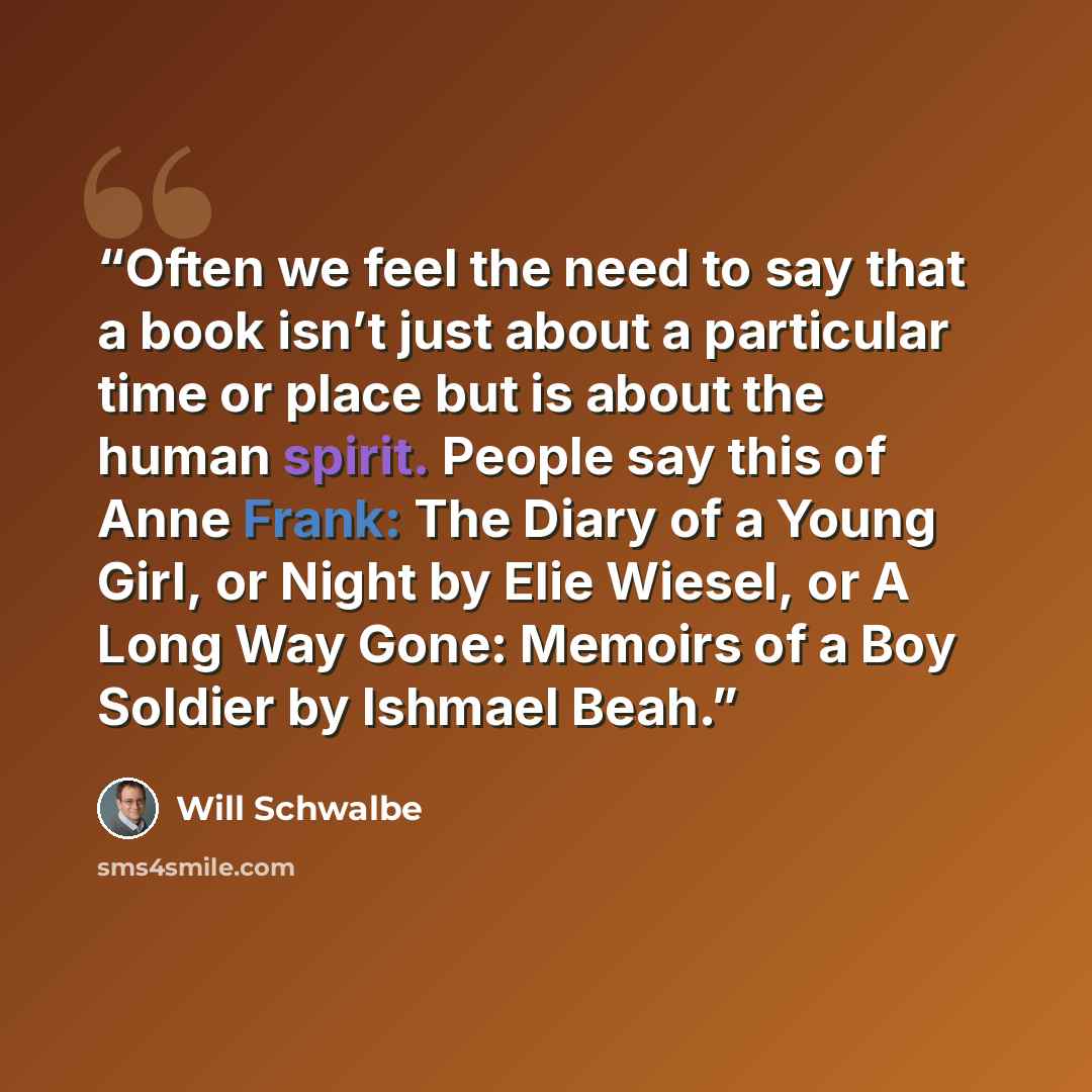 “Often we feel the need to say that a book isn’t just about a particular time or place but is about the human spirit. People say this of Anne Frank: The Diary of a Young Girl, or Night by Elie Wiesel, or A Long Way Gone: Memoirs of a Boy Soldier by Ishmael Beah.” quote by Will Schwalbe
