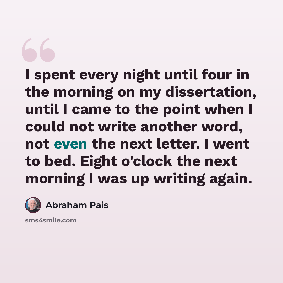 “I spent every night until four in the morning on my dissertation, until I came to the point when I could not write another word, not even the next letter. I went to bed. Eight o'clock the next morning I was up writing again.” quote by Abraham Pais