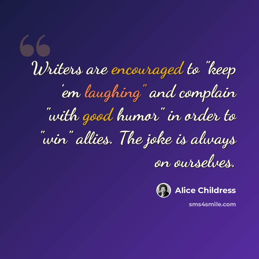 “Writers are encouraged to "keep 'em laughing" and complain "with good humor" in order to "win" allies. The joke is always on ourselves.” quote by Alice Childress