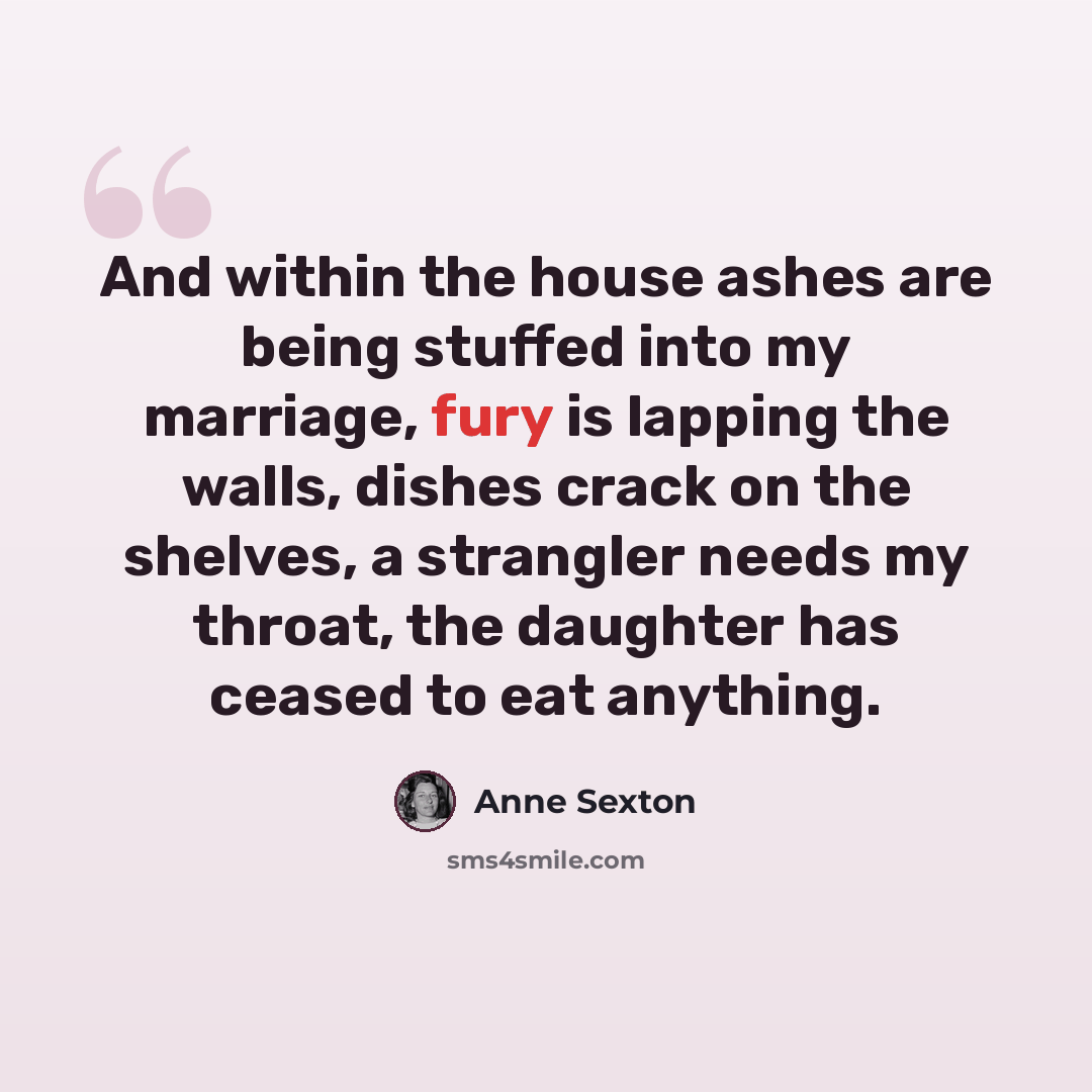 “And within the house ashes are being stuffed into my marriage, fury is lapping the walls, dishes crack on the shelves, a strangler needs my throat, the daughter has ceased to eat anything.” quote by Anne Sexton