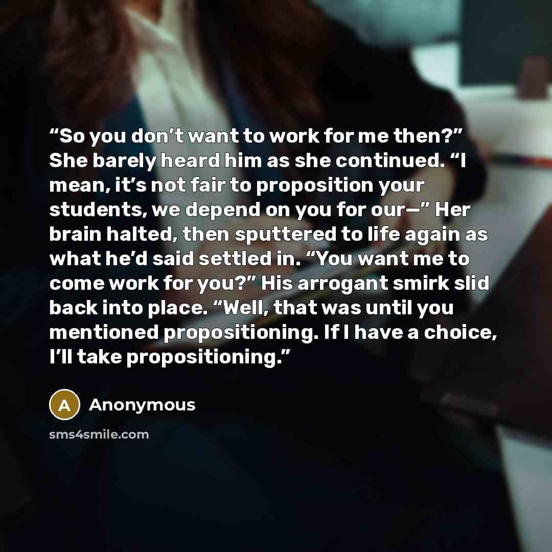 “So you don’t want to work for me then?” She barely heard him as she continued. “I mean, it’s not fair to proposition your students, we depend on you for our—” Her brain halted, then sputtered to life again as what he’d said settled in. “You want me to come work for you?” His arrogant smirk slid…” quote by Anonymous