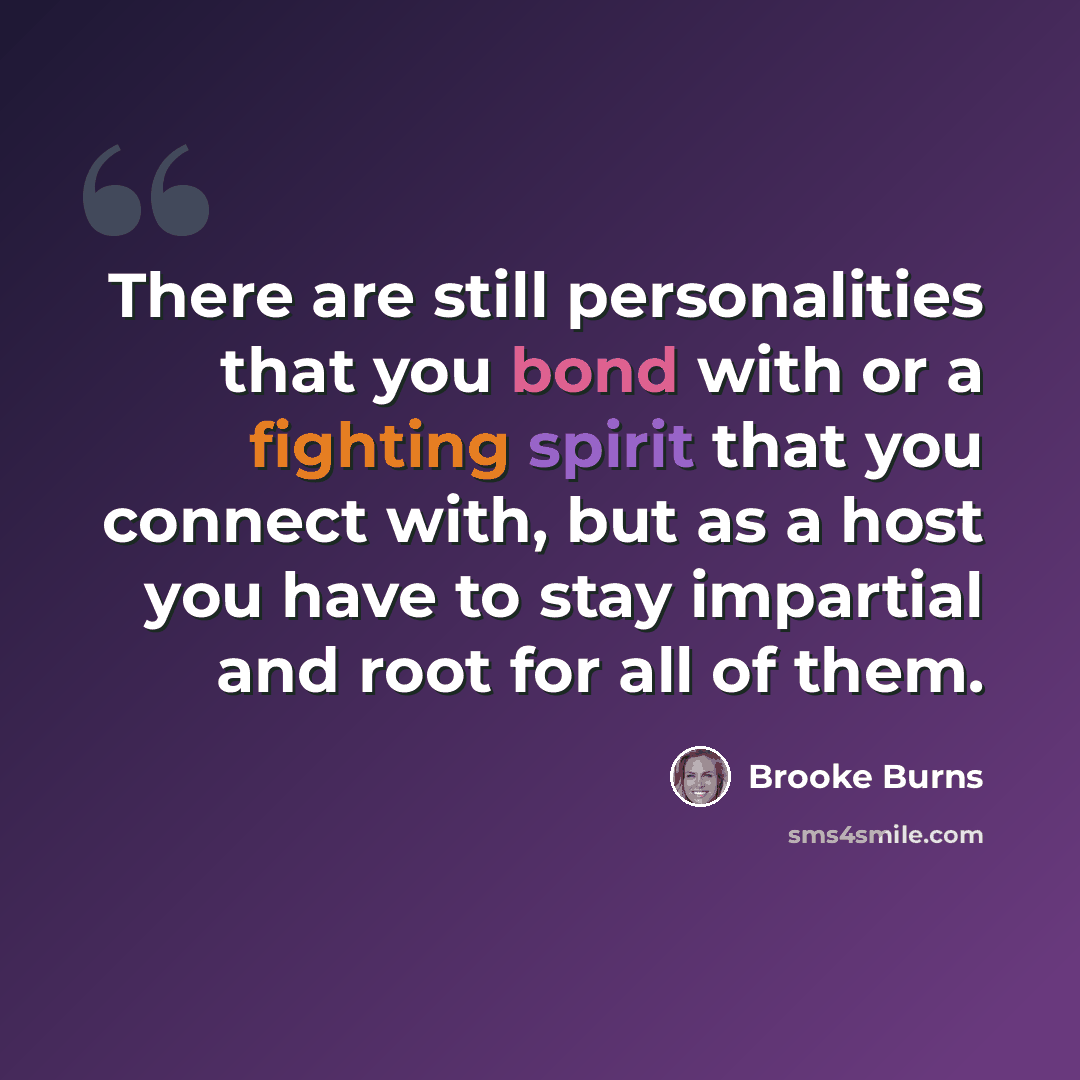 “There are still personalities that you bond with or a fighting spirit that you connect with, but as a host you have to stay impartial and root for all of them.” quote by Brooke Burns