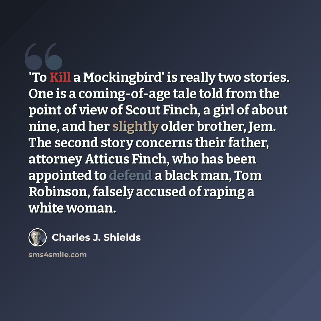 “'To Kill a Mockingbird' is really two stories. One is a coming-of-age tale told from the point of view of Scout Finch, a girl of about nine, and her slightly older brother, Jem. The second story concerns their father, attorney Atticus Finch, who has been appointed to defend a black man, Tom…” quote by Charles J. Shields