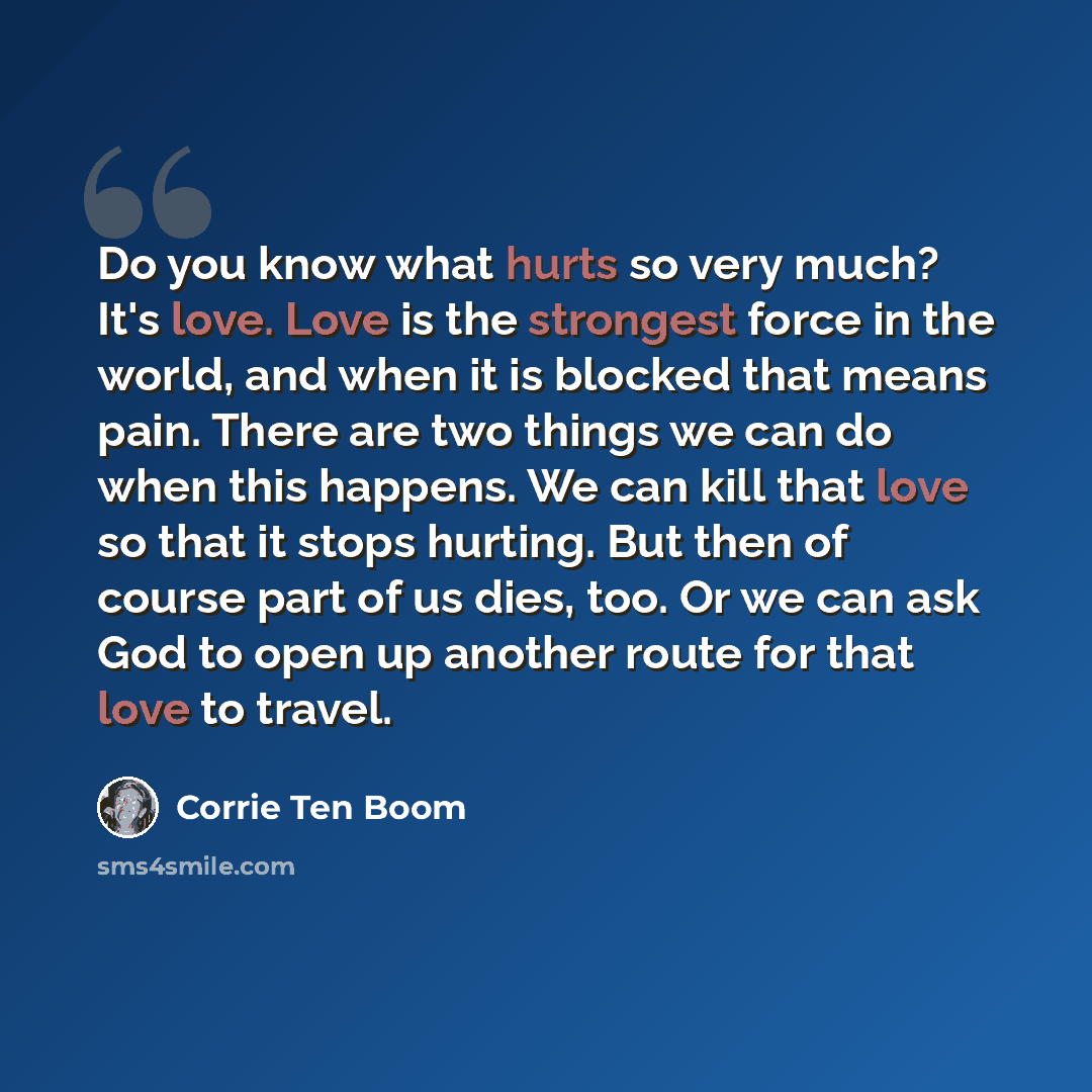 “Do you know what hurts so very much? It's love. Love is the strongest force in the world, and when it is blocked that means pain. There are two things we can do when this happens. We can kill that love so that it stops hurting. But then of course part of us dies, too. Or we can ask God to open up…” quote by Corrie Ten Boom