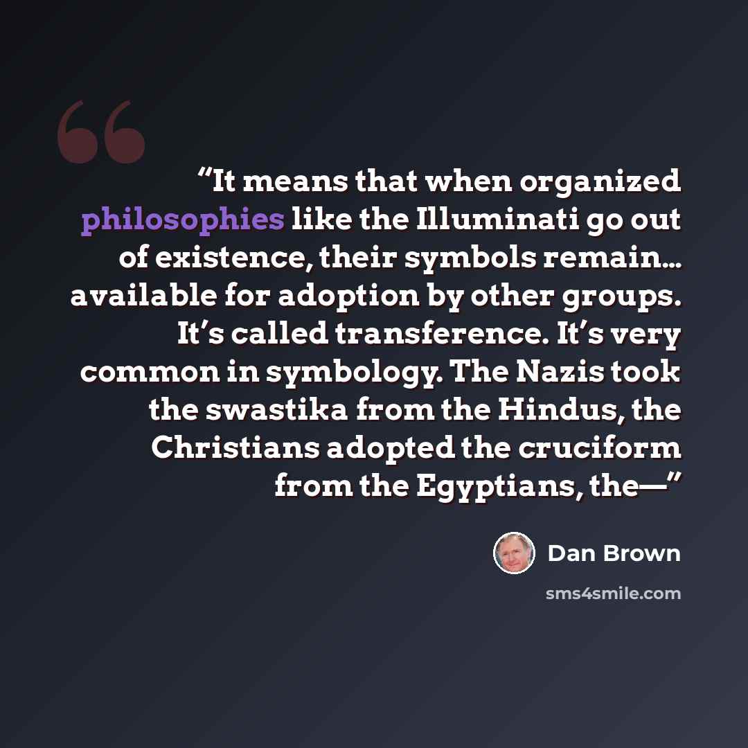 “It means that when organized philosophies like the Illuminati go out of existence, their symbols remain… available for adoption by other groups. It’s called transference. It’s very common in symbology. The Nazis took the swastika from the Hindus, the Christians adopted the cruciform from the…” quote by Dan Brown