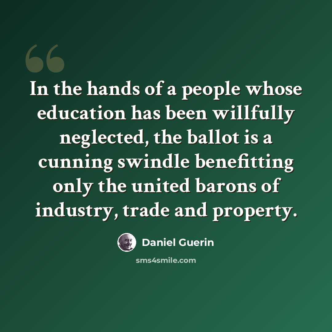 “In the hands of a people whose education has been willfully neglected, the ballot is a cunning swindle benefitting only the united barons of industry, trade and property.” quote by Daniel Guerin