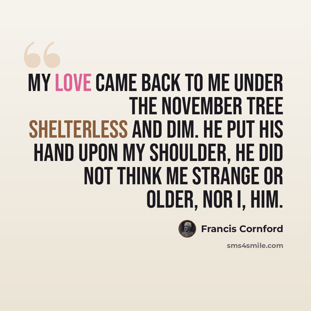 “My love came back to me Under the November tree Shelterless and dim. He put his hand upon my shoulder, He did not think me strange or older, Nor I, him.” quote by Francis Cornford