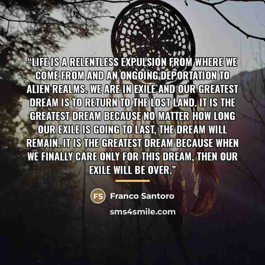 “Life is a relentless expulsion from where we come from and an ongoing deportation to alien realms. We are in exile and our greatest dream is to return to the lost land. It is the greatest dream because no matter how long our exile is going to last, the dream will remain. It is the greatest dream…” quote by Franco Santoro